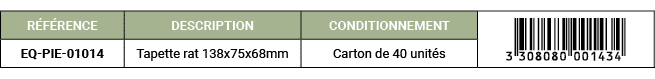 R F RENCE,DESCRIPTION,CONDITIONNEMENT,￼,EQ PIE 01014,Tapette rat 138x75x68mm,Carton de 40 unit s