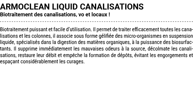 ARMOCLEAN LIQUID CANALISATIONS Biotraitement des canalisations, vo et locaux ! Biotraitement puissant et facile d’uti...