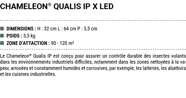 CHAMELEON® QUALIS IP X LED ■ DIMENSIONS : H : 32 cm L : 64 cm P : 5,5 cm ■ POIDS : 5,5 kg ■ ZONE D’ATTACTION : 90 120...