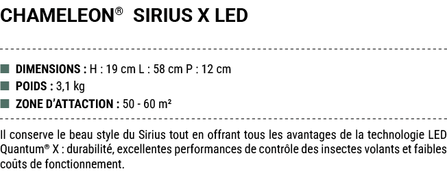 CHAMELEON® SIRIUS X LED ■ DIMENSIONS : H : 19 cm L : 58 cm P : 12 cm ■ POIDS : 3,1 kg ■ ZONE D’ATTACTION : 50 60 m² I...