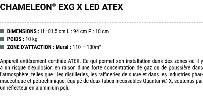 CHAMELEON® EXG X LED ATEX ■ DIMENSIONS : H : 81,5 cm L : 94 cm P : 18 cm ■ POIDS : 10 kg ■ ZONE D’ATTACTION : Mural :...