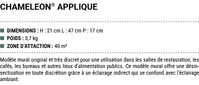 CHAMELEON® APPLIQUE ■ DIMENSIONS : H : 21 cm L : 47 cm P : 17 cm ■ POIDS : 3,7 kg ■ ZONE D’ATTACTION : 40 m² Mod le m...
