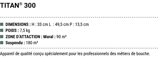 TITAN® 300 ■ DIMENSIONS : H : 33 cm L : 49,5 cm P : 13,5 cm ■ POIDS : 7,5 kg ■ ZONE D’ATTACTION : Mural : 90 m² ■ Sus...