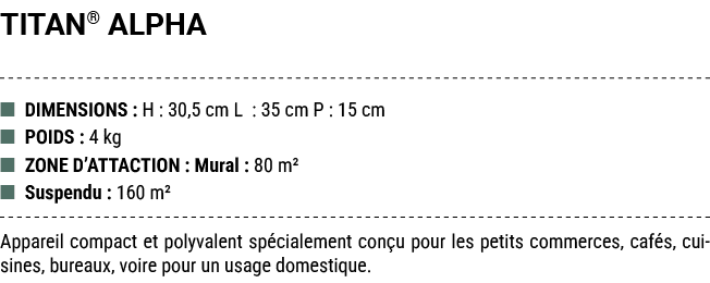 TITAN® ALPHA ■ DIMENSIONS : H : 30,5 cm L : 35 cm P : 15 cm ■ POIDS : 4 kg ■ ZONE D’ATTACTION : Mural : 80 m² ■ Suspe...