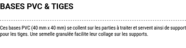 BASES PVC & TIGES Ces bases PVC (40 mm x 40 mm) se collent sur les parties  traiter et servent ainsi de support pour...