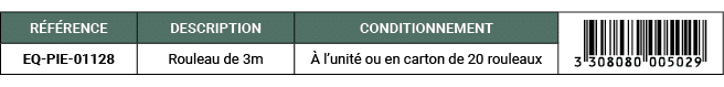 R F RENCE,DESCRIPTION,CONDITIONNEMENT,￼,EQ PIE 01128,Rouleau de 3m, l’unit  ou en carton de 20 rouleaux