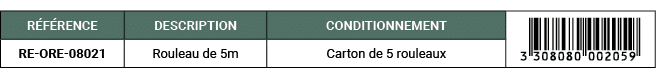 R F RENCE,DESCRIPTION,CONDITIONNEMENT,￼,RE ORE 08021,Rouleau de 5m,Carton de 5 rouleaux