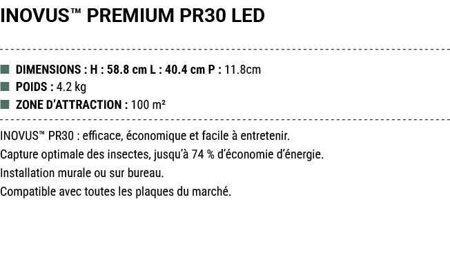 INOVUS™ PREMIUM PR30 LED ■ DIMENSIONS : H : 58.8 cm L : 40.4 cm P : 11.8cm ■ POIDS : 4.2 kg ■ ZONE D’ATTRACTION : 100...