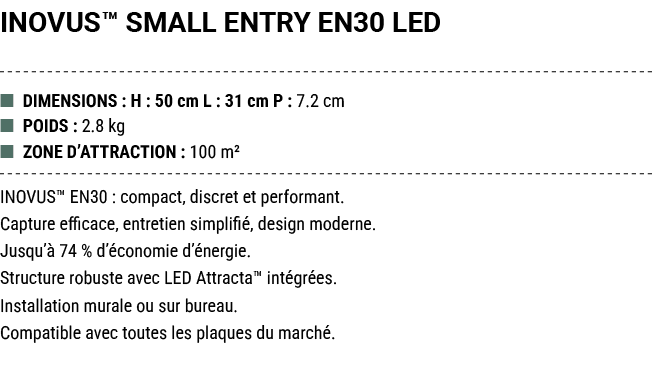 INOVUS™ SMALL ENTRY EN30 LED ■ DIMENSIONS : H : 50 cm L : 31 cm P : 7.2 cm ■ POIDS : 2.8 kg ■ ZONE D’ATTRACTION : 100...