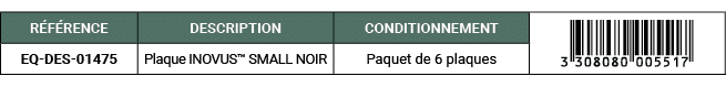 R F RENCE,DESCRIPTION,CONDITIONNEMENT,￼,EQ DES 01475,Plaque INOVUS™ SMALL NOIR,Paquet de 6 plaques