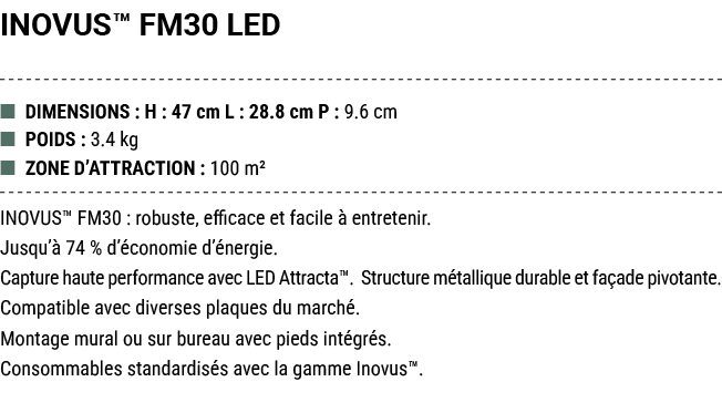 INOVUS™ FM30 LED ■ DIMENSIONS : H : 47 cm L : 28.8 cm P : 9.6 cm ■ POIDS : 3.4 kg ■ ZONE D’ATTRACTION : 100 m² INOVUS...