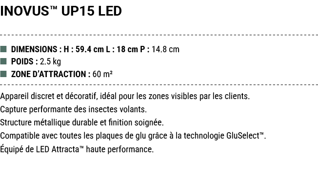 INOVUS™ UP15 LED ■ DIMENSIONS : H : 59.4 cm L : 18 cm P : 14.8 cm ■ POIDS : 2.5 kg ■ ZONE D’ATTRACTION : 60 m² Appare...