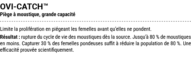 OVI CATCH™ Pi ge  moustique, grande capacit  Limite la prolif ration en pi geant les femelles avant qu’elles ne pond...
