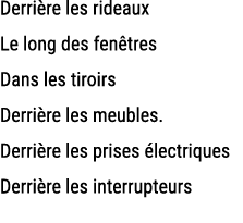 Derri re les rideaux Le long des fen tres Dans les tiroirs Derri re les meubles. Derri re les prises lectriques Derr...