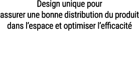 Design unique pour assurer une bonne distribution du produit dans l’espace et optimiser l’efficacit 