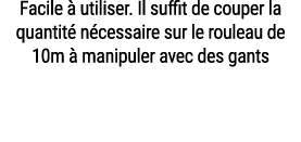 Facile  utiliser. Il suffit de couper la quantit  n cessaire sur le rouleau de 10m   manipuler avec des gants