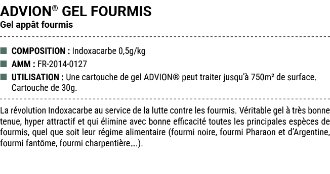 ADVION® GEL FOURMIS Gel app t fourmis ■ COMPOSITION : Indoxacarbe 0,5g/kg ■ AMM : FR 2014 0127 ■ UTILISATION : Une ca...