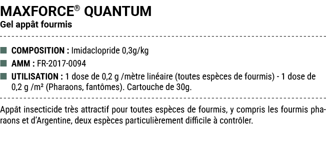 MAXFORCE® QUANTUM Gel app t fourmis ■ COMPOSITION : Imidaclopride 0,3g/kg ■ AMM : FR 2017 0094 ■ UTILISATION : 1 dose...