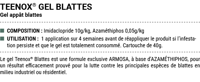 TEENOX® GEL BLATTES Gel app t blattes ■ COMPOSITION : Imidaclopride 10g/kg, Azam thiphos 0,05g/kg ■ UTILISATION : 1 a...