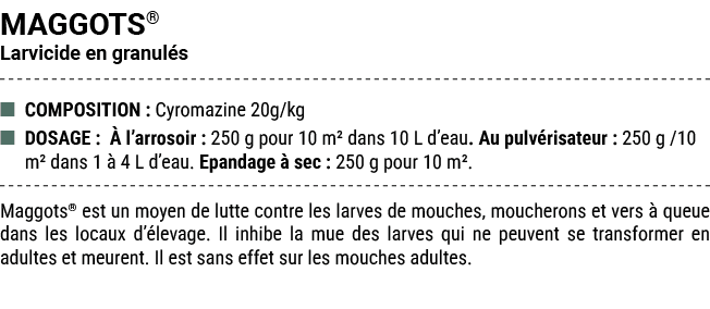 MAGGOTS® Larvicide en granul s ■ COMPOSITION : Cyromazine 20g/kg ■ DOSAGE :  l’arrosoir : 250 g pour 10 m² dans 10 L...