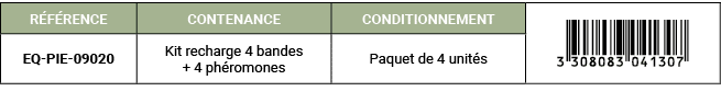 R F RENCE,CONTENANCE,CONDITIONNEMENT,￼,EQ PIE 09020,Kit recharge 4 bandes + 4 ph romones,Paquet de 4 unit s