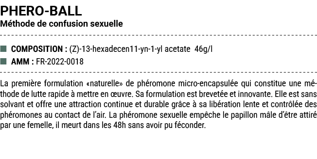 PHERO BALL M thode de confusion sexuelle ■ COMPOSITION : (Z) 13 hexadecen11 yn 1 yl acetate 46g/l ■ AMM : FR 2022 001...