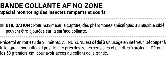 BANDE COLLANTE AF NO ZONE Sp cial monitoring des insectes rampants et souris ■ UTILISATION : Pour maximiser la captur...
