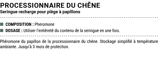 PROCESSIONNAIRE DU CH NE Seringue recharge pour pi ge  papillons ■ COMPOSITION : Pheromone ■ DOSAGE : Utiliser l’ent...