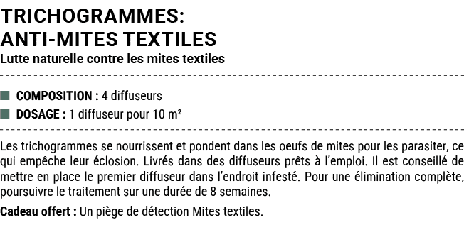 TRICHOGRAMMES: ANTI MITES TEXTILES Lutte naturelle contre les mites textiles ■ COMPOSITION : 4 diffuseurs ■ DOSAGE : ...