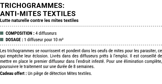TRICHOGRAMMES: ANTI MITES TEXTILES Lutte naturelle contre les mites textiles ■ COMPOSITION : 4 diffuseurs ■ DOSAGE : ...